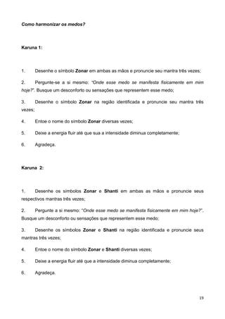 19
Como harmonizar os medos?
Karuna 1:
1. Desenhe o símbolo Zonar em ambas as mãos e pronuncie seu mantra três vezes;
2. Pergunte-se a si mesmo: “Onde esse medo se manifesta fisicamente em mim
hoje?”. Busque um desconforto ou sensações que representem esse medo;
3. Desenhe o símbolo Zonar na região identificada e pronuncie seu mantra três
vezes;
4. Entoe o nome do símbolo Zonar diversas vezes;
5. Deixe a energia fluir até que sua a intensidade diminua completamente;
6. Agradeça.
Karuna 2:
1. Desenhe os símbolos Zonar e Shanti em ambas as mãos e pronuncie seus
respectivos mantras três vezes;
2. Pergunte a si mesmo: “Onde esse medo se manifesta fisicamente em mim hoje?”.
Busque um desconforto ou sensações que representem esse medo;
3. Desenhe os símbolos Zonar e Shanti na região identificada e pronuncie seus
mantras três vezes;
4. Entoe o nome do símbolo Zonar e Shanti diversas vezes;
5. Deixe a energia fluir até que a intensidade diminua completamente;
6. Agradeça.
 