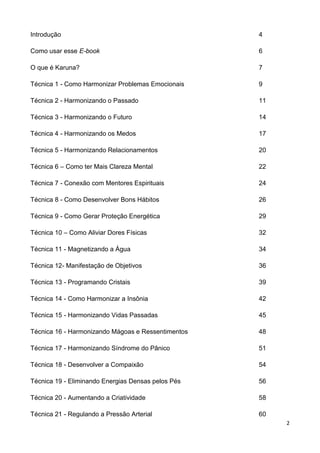 2
Introdução 4
Como usar esse E-book 6
O que é Karuna? 7
Técnica 1 - Como Harmonizar Problemas Emocionais 9
Técnica 2 - Harmonizando o Passado 11
Técnica 3 - Harmonizando o Futuro 14
Técnica 4 - Harmonizando os Medos 17
Técnica 5 - Harmonizando Relacionamentos 20
Técnica 6 – Como ter Mais Clareza Mental 22
Técnica 7 - Conexão com Mentores Espirituais 24
Técnica 8 - Como Desenvolver Bons Hábitos 26
Técnica 9 - Como Gerar Proteção Energética 29
Técnica 10 – Como Aliviar Dores Físicas 32
Técnica 11 - Magnetizando a Água 34
Técnica 12- Manifestação de Objetivos 36
Técnica 13 - Programando Cristais 39
Técnica 14 - Como Harmonizar a Insônia 42
Técnica 15 - Harmonizando Vidas Passadas 45
Técnica 16 - Harmonizando Mágoas e Ressentimentos 48
Técnica 17 - Harmonizando Síndrome do Pânico 51
Técnica 18 - Desenvolver a Compaixão 54
Técnica 19 - Eliminando Energias Densas pelos Pés 56
Técnica 20 - Aumentando a Criatividade 58
Técnica 21 - Regulando a Pressão Arterial 60
 