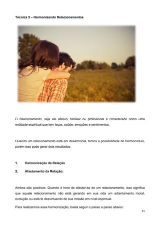21
Técnica 5 – Harmonizando Relacionamentos
O relacionamento, seja ele afetivo, familiar ou profissional é considerado como uma
entidade espiritual que tem laços, saúde, emoções e sentimentos.
Quando um relacionamento está em desarmonia, temos a possibilidade de harmonizá-lo,
porém isso pode gerar dois resultados:
1. Harmonização da Relação
2. Afastamento da Relação;
Ambos são positivos. Quando é hora de afastar-se de um relacionamento, isso significa
que aquele relacionamento não está gerando em sua vida um adiantamento moral,
evolução ou está te desvirtuando de sua missão em nível espiritual.
Para realizarmos essa harmonização, basta seguir o passo a passo abaixo:
 