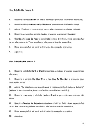 22
Nível 2 do Reiki e Karuna 1:
1. Desenhe o símbolo Harth em ambas as mãos e pronuncie seu mantra três vezes;
2. Desenhe o símbolo Hon Sha Ze Sho Nen e pronuncie seu mantra três vezes;
3. Afirme: “Eu direciono essa energia para o relacionamento de fulano e beltrano”;
4. Desenhe novamente o símbolo Harth e pronuncie seu mantra três vezes;
5. Usando a Técnica da Redução ensinada no nível 2 do Reiki, deixe a energia fluir
para o relacionamento. Tente visualizar o relacionamento entre suas mãos;
6. Deixa a energia fluir até sentir a diminuição da percepção energética;
7. Agradeça.
Nível 3-A do Reiki e Karuna 2:
8. Desenhe o símbolo Harth e Shanti em ambas as mãos e pronuncie seus mantras
três vezes;
9. Desenhe o símbolo Dai Koo Myo e Hon Sha Ze Sho Nen e pronuncie seus
mantras três vezes;
10. Afirme: “Eu direciono essa energia para o relacionamento de fulano e beltrano”;
(pode-se fazer a harmonização de uma família, comunidade e multidão);
11. Desenhe novamente o símbolo Harth e Shanti e pronuncie seus mantras três
vezes;
12. Usando a Técnica da Redução ensinada no nível 2 do Reiki, deixe a energia fluir
para o relacionamento; pode-se visualizar o relacionamento entre suas mãos;
13. Deixa a energia fluir até sentir a diminuição da percepção energética;
14. Agradeça.
 