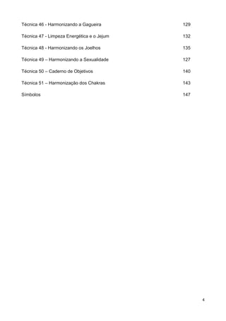4
Técnica 46 - Harmonizando a Gagueira 129
Técnica 47 - Limpeza Energética e o Jejum 132
Técnica 48 - Harmonizando os Joelhos 135
Técnica 49 – Harmonizando a Sexualidade 127
Técnica 50 – Caderno de Objetivos 140
Técnica 51 – Harmonização dos Chakras 143
Símbolos 147
 