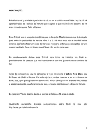 5
INTRODUÇÃO:
Primeiramente, gostaria de agradecer a você por ter adquirido esse E-book. Aqui você irá
aprender todas as Técnicas do Karuna que eu aplico e que desenvolvi no decorrer de 10
anos como terapeuta Reiki e Karuna.
Esse E-book será o seu guia de práticas para o dia-a-dia. Mas lembrando que é destinado
para todos os praticantes de Karuna Nível 1 e 2. Se você ainda não é iniciado nesse
sistema, aconselho fazer um curso de Karuna e receber a sintonização energética por um
mestre habilitado. Caso contrário, esse E-book não servirá para você.
Eu carinhosamente dedico esse E-book para todos os iniciados em Reiki e,
principalmente, às pessoas que me incentivaram e que me guiaram nesse caminho de
luz.
Antes de começarmos, vou me apresentar a você. Meu nome é Gabriel Reis Stein, sou
Professor de Reiki e Karuna. Eu tenho ajudado muitas pessoas a se encontrarem no
Reiki, pois, após participarem dos seminários, muitas delas passam diversas dificuldades
e acabam deixando essa ferramenta de lado, o mesmo acontece com o Sistema Karuna.
Eu nasci em Vitória, Espírito Santo, e conheci o Reiki aos 18 anos de idade.
Atualmente compartilho diversos conhecimentos sobre Reiki no meu site
http://www.gabrielreisstein.com.br
 