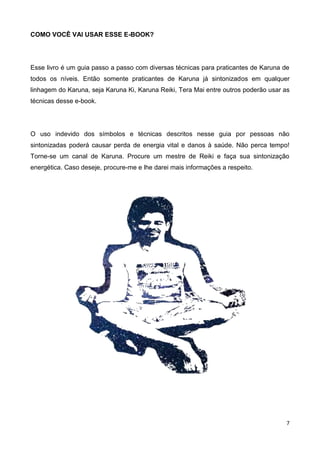7
COMO VOCÊ VAI USAR ESSE E-BOOK?
Esse livro é um guia passo a passo com diversas técnicas para praticantes de Karuna de
todos os níveis. Então somente praticantes de Karuna já sintonizados em qualquer
linhagem do Karuna, seja Karuna Ki, Karuna Reiki, Tera Mai entre outros poderão usar as
técnicas desse e-book.
O uso indevido dos símbolos e técnicas descritos nesse guia por pessoas não
sintonizadas poderá causar perda de energia vital e danos à saúde. Não perca tempo!
Torne-se um canal de Karuna. Procure um mestre de Reiki e faça sua sintonização
energética. Caso deseje, procure-me e lhe darei mais informações a respeito.
 