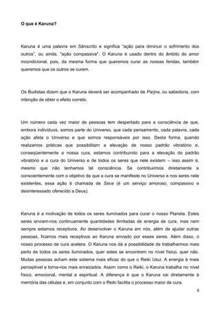 8
O que é Karuna?
Karuna é uma palavra em Sânscrito e significa “ação para diminuir o sofrimento dos
outros”, ou ainda, "ação compassiva". O Karuna é usado dentro do âmbito do amor
incondicional, pois, da mesma forma que queremos curar as nossas feridas, também
queremos que os outros se curem.
Os Budistas dizem que o Karuna deverá ser acompanhado de Parjna, ou sabedoria, com
intenção de obter o efeito correto.
Um número cada vez maior de pessoas tem despertado para a consciência de que,
embora indivíduos, somos parte do Universo, que cada pensamento, cada palavra, cada
ação afeta o Universo e que somos responsáveis por isso. Desta forma, quando
realizamos práticas que possibilitam a elevação de nosso padrão vibratório e,
conseqüentemente a nossa cura, estamos contribuindo para a elevação do padrão
vibratório e a cura do Universo e de todos os seres que nele existem – isso assim é,
mesmo que não tenhamos tal consciência. Se contribuirmos diretamente e
conscientemente com o objetivo de que a cura se manifeste no Universo e nos seres nele
existentes, essa ação é chamada de Seva (é um serviço amoroso, compassivo e
desinteressado oferecido a Deus).
Karuna é a motivação de todos os seres iluminados para curar o nosso Planeta. Estes
seres enviam-nos continuamente quantidades ilimitadas de energia de cura, mas nem
sempre estamos receptivos. Ao desenvolver o Karuna em nós, além de ajudar outras
pessoas, ficamos mais receptivos ao Karuna enviado por esses seres. Além disso, o
nosso processo de cura acelera. O Karuna nos dá a possibilidade de trabalharmos mais
perto de todos os seres iluminados, quer estes se encontrem no nível físico, quer não.
Muitas pessoas acham este sistema mais eficaz do que o Reiki Usui. A energia é mais
perceptível e torna-nos mais enraizados. Assim como o Reiki, o Karuna trabalha no nível
físico, emocional, mental e espiritual. A diferença é que o Karuna vai diretamente à
memória das células e, em conjunto com o Reiki facilita o processo maior de cura.
 