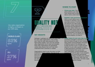 Our sales organization
is highly confident in
our CRM data.
Quality not
quantity
Quality not
quantity
KEY INSIGHTS
Garbage in, garbage out: that’s the status quo
for many sales organizations. They simply
don’t have the right data practices to yield
high-quality insights. And, since the average
sales organization has 10 sales technologies,
many sales organizations are generating
useless data streams that can’t help them
understand their customers or market.
Organizations need to earn the return on their
investment in these systems. One way to do
that is by developing a sales data strategy
that turns data into an asset. Organizations
that develop clear data strategies have higher
win rates and quota attainment than those
that don’t.
ALL
27%
agree
7
WORLD-CLASS
83%
agree
WHERE TO START
» Choose your data. The first step is to decide
what problems your data can help you solve.
Then choose how to collect and analyze your
data as well as what metrics to measure.
» Establish a data governance framework.
With so much data at your disposal, it’s
necessary to develop a way to manage
your data universe. A formal framework
will improve your data quality. To set a
framework, assign responsibility for data
ownership and management tasks, including
data entry; define where your organization
stores its data; ensure data quality through
steps such as deduplication, cleansing,
and augmentation; and decide which tools
and resources, such as dashboards and
predictive analytics, to invest in.
» Assign leaders for your sales data strategy.
Consistent oversight is necessary to ensure
that you follow through on your strategy.
Sales leaders should delegate ownership
of different parts of the strategy, such
as data security to your IT team and tool
selection to your sales operations team.
A data governance committee, composed
of representatives from across your
sales organization, should evaluate your
progress and look for gaps in your program.
The committee should also periodically
review your strategy, including your systems
and technology, processes, data roles and
responsibilities, data quality, and data usage,
to assess the need for change.
11
 