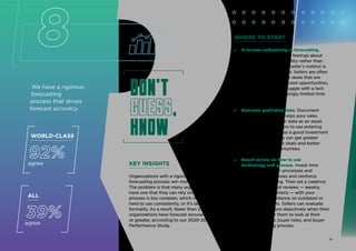 We have a rigorous
forecasting
process that drives
forecast accuracy.
Don't
guess,
know
Don't
guess,
know
KEY INSIGHTS
Organizations with a rigorous sales
forecasting process win more deals.
The problem is that many organizations don’t
have one that they can rely on. Either their
process is too complex, which makes it
hard to use consistently, or it’s lacking in
formality. As a result, fewer than 25% of sales
organizations have forecast accuracy of 75%
or greater, according to our 2020-2021 Sales
Performance Study.
ALL
39%
agree
8
WORLD-CLASS
92%
agree
WHERE TO START
» Eliminate subjectivity in forecasting.
Sellers often rely on gut feelings about
an opportunity’s possibility rather than
objective data. While a seller’s instinct is
an asset, it’s not reliable. Sellers are often
too subjective on those deals that are
close-but-not-quite-closed opportunities,
particularly as they struggle with a lack
of pipeline and increasingly limited time
to sell.
» Generate predictive data. Document
a data strategy that helps your sales
organization use your data as an asset.
Encourage your sellers to see entering
data into your CRM as a good investment
of their time, so they can get greater
visibility into current deals and better
predict future opportunities.
» Coach sellers on how to use
technology and process. Invest time
in developing clear processes and
technology workflows and reinforce
them with coaching. Then set a cadence
for regular forecast reviews — weekly,
monthly, and quarterly — with your
sellers to avoid reliance on outdated or
inaccurate reports. Sellers can evaluate
opportunities more objectively when their
managers coach them to look at their
prior experience, buyer roles, and buyer
decision‑making process.
12
 
