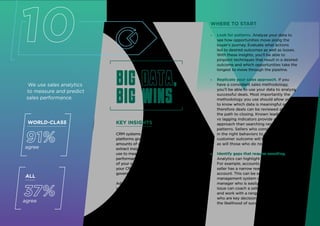 10
We use sales analytics
to measure and predict
sales performance.
KEY INSIGHTS
CRM systems and supporting sales technology
platforms give sales leaders access to rich
amounts of data — the challenge is to
extract insights from this data that you can
use to measure and improve your sellers’
performance. If you’ve got high adoption
of your sales technology tools, particularly
your CRM, and if you’ve implemented a data
governance strategy, it’s time for the next step.
Advanced sales analytics technology can offer
your sellers specific guidance about how to
increase the likelihood of a sale. These insights
help sellers improve win rates and perform
consistently at a high level.
ALL
37%
agree
WORLD-CLASS
91%
agree
WHERE TO START
» Look for patterns. Analyze your data to
see how opportunities move along the
buyer’s journey. Evaluate what actions
led to desired outcomes as well as losses.
With these insights, you’ll be able to
pinpoint techniques that result in a desired
outcome and which opportunities take the
longest to move through the pipeline.
» Replicate your sales approach. If you
have a consistent sales methodology,
you’ll be able to use your data to analyze
successful deals. Most importantly the
methodology you use should allow you
to know which data is meaningful and
therefore deals can be reviewed along
the path to closing. Known leading
vs lagging indicators provide a better
approach than searching randomly for
patterns. Sellers who consistently engage
in the right behaviors to get to the best
customer outcome will be easy to find
as will those who do not.
» Identify gaps that require coaching.
Analytics can highlight sellers’ weaknesses.
For example, accounts can be at risk if a
seller has a narrow reach or span in the
account. This can be seen in the account
management system or CRM. The sales
manager who is easily able to identify this
issue can coach a seller on how to identify
and work with a range of buying influences
who are key decision makers to improve
the likelihood of success.
Big data,
big wins
Big data,
big wins
14
 