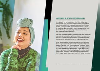 APPENDIX B: STUDY METHODOLOGY
In this study we surveyed more than 1,100 global sales
respondents who answered 60+ practice questions from
April to June 2021. We analyzed responses from 911 sales
leaders.2
Our global B2B respondents spanned a range
of industries, with particularly strong representation from
the technology, manufacturing, professional services,
and industrial/chemical sectors.
We then correlated the 60+ sales practices with seven key
operational metrics. Using this correlation, we determined
the top 12 world-class practices that have the strongest
connection to sales success at the organizational level.
After identifying the top 12 practices, we then identified
those organizations that responded “agree” or “strongly
agree” in at least 10 of the 12 practices. The result of this
qualification process is that 5.8% of our study population
is in this year’s world-class segment. These world-class
sales organizations significantly outperform other study
participants, reporting 8.9% higher revenue attainment,
17.0% higher quota attainment, and 11.4% higher win rates.
2 For relevance to our readership, we excluded small and microbusinesses.
19
 