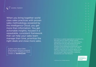 Korn Ferry is a global organizational consulting firm.
We work with our clients to design optimal
organization structures, roles, and responsibilities.
We help them hire the right people and advise
them on how to reward and motivate their
workforce while developing professionals as they
navigate and advance their careers. Our 7,000
experts in more than 50 countries deliver on five
core areas: Organization Strategy, Assessment
and Succession, Talent Acquisition, Leadership
Development, and Total Rewards.
© 2022 Korn Ferry. All Rights Reserved.
When you bring together world
class sales practices with proven
sales methodology powered by
the Intelligence Cloud, you get
more than information. You get
actionable insights, housed in a
repeatable, consistent framework
that can help your sales team
manage their time, prioritize the
right deals and close more sales.
To learn more about Sales
Effectiveness Solutions powered
by Korn Ferry Intelligence Cloud,
contact us kornferry.com
 