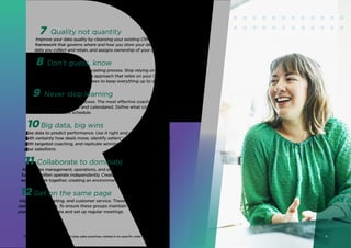 These represent the top 12 world-class sales practices, ranked in no specific order
Quality not quantity
Improve your data quality by cleansing your existing CRM data. Then set a
framework that governs where and how you store your data, defines what
data you collect and retain, and assigns ownership of your data strategy.
Don’t guess, know
Establish a rigorous sales forecasting process. Stop relying on gut instincts
and move toward an objective approach that relies on your CRM data.
Schedule regular forecast reviews to keep everything up to date.
Never stop learning
Formalize the coaching process. The most effective coaching is
well‑structured, planned, and calendared. Define what coaching is,
then set a consistent schedule.
Big data, big wins
Use data to predict performance. Use it right and you’ll know
with certainty how deals move, identify sellers’ weaknesses to address
with targeted coaching, and replicate winning selling behaviors across
your salesforce.
Collaborate to dominate
Align sales management, operations, and enablement. These three
functions often operate independently. Create a coalition by finding new
ways to work together, creating an environment that welcomes dialogue.
Get on the same page
Align sales, marketing, and customer service. These teams frequently
operate from a silo. To ensure these groups maintain their focus on
your buyer, share data and set up regular meetings.
7
8
9
10
11
12
4
 