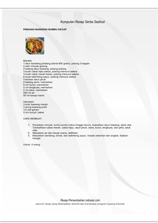 HeHeader
                                Kumpulan Resep Serba Seafood
PINDANG BANDENG BUMBU KECAP




BAHAN:
1 ekor bandeng pindang (berat 800 gram), potong 3 bagian
2 sdm minyak goreng
2 batang daun bawang, potong- potong
3 buah cabai hijau besar, potong menurut selera
3 buah cabai merah besar, potong menurut selera
6 buah belimbing sayur, potong menurut selera
3 lembar daun jeruk
2 batang serai, memarkan
5 cm kunci, memarkan
2 cm lengkuas, memarkan
2 cm jahe, memarkan
500 ml air
50 ml kecap manis

Haluskan:
3 butir bawang merah
3 siung bawang putih
1/2 sdt garam
3 cm kunyit, bakar

CARA MEMBUAT:

   1.   Panaskan minyak, tumis bumbu halus hingga harum, masukkan daun bawang, aduk rata.
        Tambahkan cabai merah, cabai hijau, daun jeruk, serai, kunci, lengkuas, dan jahe, aduk
        rata.
   2.   Masukkan air dan kecap manis, didihkan.
   3.   Masukkan bandeng, tomat, dan belimbing sayur, masak sebentar dan angkat. Sajikan
        hangat.

Untuk: 4 orang




                                Resep Persembahan indosiar.com
          seluruh resep yang ditampilkan diambil dari transkripsi program tayang Indosiar
 