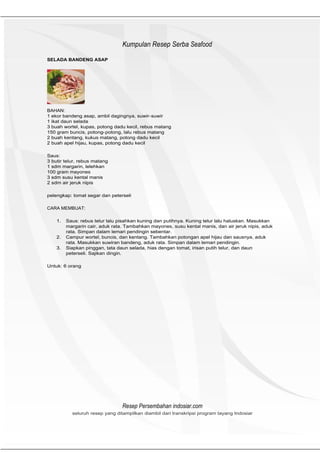HeHeader
                                 Kumpulan Resep Serba Seafood
SELADA BANDENG ASAP




BAHAN:
1 ekor bandeng asap, ambil dagingnya, suwir- suwir
1 ikat daun selada
3 buah wortel, kupas, potong dadu kecil, rebus matang
150 gram buncis, potong- potong, lalu rebus matang
2 buah kentang, kukus matang, potong dadu kecil
2 buah apel hijau, kupas, potong dadu kecil

Saus:
3 butir telur, rebus matang
1 sdm margarin, lelehkan
100 gram mayones
3 sdm susu kental manis
2 sdm air jeruk nipis

pelengkap: tomat segar dan peterseli

CARA MEMBUAT:

    1.   Saus: rebus telur lalu pisahkan kuning dan putihnya. Kuning telur lalu haluskan. Masukkan
         margarin cair, aduk rata. Tambahkan mayones, susu kental manis, dan air jeruk nipis, aduk
         rata. Simpan dalam lemari pendingin sebentar.
    2.   Campur wortel, buncis, dan kentang. Tambahkan potongan apel hijau dan sausnya, aduk
         rata. Masukkan suwiran bandeng, aduk rata. Simpan dalam lemari pendingin.
    3.   Siapkan pinggan, tata daun selada, hias dengan tomat, irisan putih telur, dan daun
         peterseli. Sajikan dingin.

Untuk: 6 orang




                                 Resep Persembahan indosiar.com
           seluruh resep yang ditampilkan diambil dari transkripsi program tayang Indosiar
 