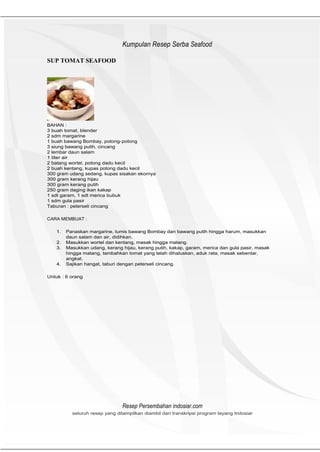 HeHeader
                               Kumpulan Resep Serba Seafood

SUP TOMAT SEAFOOD




BAHAN :
3 buah tomat, blender
2 sdm margarine
1 buah bawang Bombay, potong- potong
3 siung bawang putih, cincang
2 lembar daun salam
1 liter air
2 batang wortel, potong dadu kecil
2 buah kentang, kupas potong dadu kecil
300 gram udang sedang, kupas sisakan ekornya
300 gram kerang hijau
300 gram kerang putih
250 gram daging ikan kakap
1 sdt garam, 1 sdt merica bubuk
1 sdm gula pasir
Taburan : peterseli cincang

CARA MEMBUAT :

   1.   Panaskan margarine, tumis bawang Bombay dan bawang putih hingga harum, masukkan
        daun salam dan air, didihkan.
   2.   Masukkan wortel dan kentang, masak hingga matang.
   3.   Masukkan udang, kerang hijau, kerang putih, kakap, garam, merica dan gula pasir, masak
        hingga matang, tambahkan tomat yang telah dihaluskan, aduk rata, masak sebentar,
        angkat.
   4.   Sajikan hangat, taburi dengan peterseli cincang.

Untuk : 6 orang




                               Resep Persembahan indosiar.com
          seluruh resep yang ditampilkan diambil dari transkripsi program tayang Indosiar
 