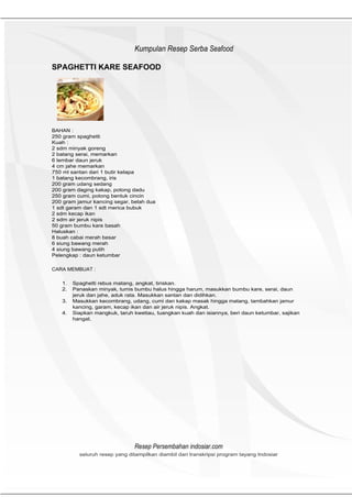 HeHeader
                               Kumpulan Resep Serba Seafood

SPAGHETTI KARE SEAFOOD




BAHAN :
250 gram spaghetti
Kuah :
2 sdm minyak goreng
2 batang serai, memarkan
6 lembar daun jeruk
4 cm jahe memarkan
750 ml santan dari 1 butir kelapa
1 batang kecombrang, iris
200 gram udang sedang
200 gram daging kakap, potong dadu
250 gram cumi, potong bentuk cincin
200 gram jamur kancing segar, belah dua
1 sdt garam dan 1 sdt merica bubuk
2 sdm kecap ikan
2 sdm air jeruk nipis
50 gram bumbu kare basah
Haluskan :
8 buah cabai merah besar
6 siung bawang merah
4 siung bawang putih
Pelengkap : daun ketumbar

CARA MEMBUAT :

   1.   Spaghetti rebus matang, angkat, tiriskan.
   2.   Panaskan minyak, tumis bumbu halus hingga harum, masukkan bumbu kare, serai, daun
        jeruk dan jahe, aduk rata. Masukkan santan dan didihkan.
   3.   Masukkan kecombrang, udang, cumi dan kakap masak hingga matang, tambahkan jamur
        kancing, garam, kecap ikan dan air jeruk nipis. Angkat.
   4.   Siapkan mangkuk, taruh kwetiau, tuangkan kuah dan isiannya, beri daun ketumbar, sajikan
        hangat.




                               Resep Persembahan indosiar.com
          seluruh resep yang ditampilkan diambil dari transkripsi program tayang Indosiar
 