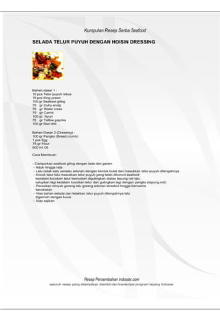 HeHeader
                               Kumpulan Resep Serba Seafood

SELADA TELUR PUYUH DENGAN HOISIN DRESSING




Bahan dasar 1 :
10 pcs Telur puyuh rebus
15 pcs King prawn
100 gr Seafood giling
75 gr Culry endip
75 gr Water cress
75 gr Carrot
100 gr Kyuri
75 gr Yellow paprika
100 gr Red chili

Bahan Dasar 2 (Dressing) :
100 gr Pangko (Bread crumb)
1 pcs Egg
75 gr Flour
500 ml Oil

Cara Membuat :

- Campurkan seafood giling dengan lada dan garam
 - Aduk hingga rata
 - Lalu cetak satu persatu adonan dengan bentuk bulat dan masukkan telur puyuh ditengahnya
 - Kocok telur lalu masukkan telur puyuh yang telah dilumuri seafood
   kedalam kocokan telur kemudian digulingkan diatas tepung roti lalu
   celupkan lagi kedalam kocokan telur dan gulingkan lagi dengan pangko (tepung roti)
 - Panaskan minyak goreng lalu goreng adonan tersebut hingga berwarna
   kecoklatan
 - Hias bahan selada dan letakkan telur puyuh ditengahnya lalu
   digarnish dengan kucai
 - Siap sajikan




                               Resep Persembahan indosiar.com
          seluruh resep yang ditampilkan diambil dari transkripsi program tayang Indosiar
 