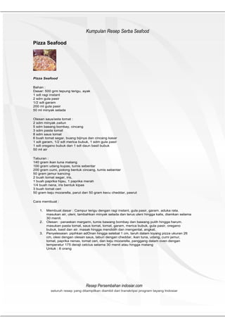 HeHeader
                                 Kumpulan Resep Serba Seafood

Pizza Seafood




Pizza Seafood

Bahan :
Dasar: 500 grm tepung terigu, ayak
1 sdt ragi instant
2 sdm gula pasir
1/2 sdt garam
200 ml gula pasir
50 ml minyak selada

Olesan saus/asta tomat :
2 sdm minyak zaitun
5 sdm baeang bombay, cincang
3 sdm pasta tomat
8 sdm saus tomat
6 buah tomat segar, buang bijinya dan cincang kasar
1 sdt garam, 1/2 sdt merica bubuk, 1 sdm gula pasir
1 sdt oregano bubuk dan 1 sdt daun basil bubuk
50 ml air

Taburan :
140 gram ikan tuna matang
100 gram udang kupas, tumis sebentar
200 gram cumi, potong bentuk cincang, tumis sebentar
50 gram jamur kancing
2 buah tomat segar, iris,
1 buah paprika hijau, 1 paprika merah
1/4 buah nena, iris bentuk kipas
3 buah tomat ceri
50 gram keju mozarella, parut dan 50 gram kecu cheddar, pasrut

Cara membuat :

    1.   Membuat dasar : Campur terigu dengan ragi instant, gula pasir, garam. aduka rata.
         masukan air, uleni, tambahkan minyak selada dan terus uleni hingga kalis, diamkan selama
         30 menit.
    2.   Olesan : panaskan margarin, tumis bawang bombay dan bawang putih hingga harum.
         masukan pasta tomat, saus tomat, tomat, garam, merica bubuk, gula pasir, oregano
         bubuk, basil dan air. masak hingga mendidih dan mengental, angkat.
    3.   Penyelesaian: pipihkan adOnan hingga setebal 1 cm, taruh dalam loyang pizza ukuran 26
         cm, olesi dengan olesan saus, taburi dengan cheddar, ikan tuna, udang, cumi jamur,
         tomat, paprika nenas, tomat ceri, dan keju mozarella, panggang dalam oven dengan
         temperatur 175 derajt celcius selama 30 menit atau hingga matang
         Untuk : 6 orang




                                 Resep Persembahan indosiar.com
           seluruh resep yang ditampilkan diambil dari transkripsi program tayang Indosiar
 