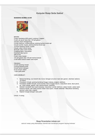 HeHeader
                                 Kumpulan Resep Serba Seafood
BANDENG BUMBU ACAR




BAHAN:
2 ekor bandeng (400 gram), potong 3 bagian
2 sdm air jeruk nipis dan 1/2 sdt garam
minyak untuk menggoreng
2 buah ketimun, buang bijinya, potong bentuk korek api
2 buah wortel, kupas, potong bentuk korek api
15 butir bawang merah, kupas
3 buah cabai merah besar
20 buah cabai rawit merah
2 batang serai, memarkan
5 lembar daun jeruk
250 ml air
2 sdm cuka masak
1/2 sdt garam dan 1/4 sdt merica bubuk
2 sdt kaldu bubuk instan rasa ayam

Haluskan:
3 butir bawang merah
3 siung bawang putih
5 butir kemiri sangrai
6 cm kunyit, bakar
1 sdm gula pasir

CARA MEMBUAT:

    1.   Siangi bandeng, cuci bersih lalu lumuri dengan air jeruk nipis dan garam, diamkan selama
         10 menit.
    2.   Panaskan minyak, goreng bandeng hingga matang, angkat, sisihkan.
    3.   Panaskan sedikit minyak, tumis bumbu halus hingga harum, masukkan serai, daun jeruk,
         air, cuka masak, garam, dan merica bubuk, didihkan.
    4.   Setelah mendidih dan kuah terserap, masukkan wortel, ketimun, cabai merah, cabai rawit,
         bawang merah, dan kaldu bubuk instan rasa ayam, masak sebentar. Masukkan bandeng
         goreng, aduk rata, angkat.
    5.   Sajikan hangat dengan nasi putih

Untuk: 4 orang




                                 Resep Persembahan indosiar.com
           seluruh resep yang ditampilkan diambil dari transkripsi program tayang Indosiar
 