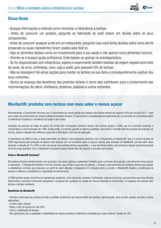 Ebook Mitos e verdades sobre a Intolerância à Lactose INDÚSTRIA
Dicas finais
- Busque informações e entenda como minimizar a intolerância à lactose;
- Antes de consumir um produto, pergunte ao fabricante se você estiver em dúvida sobre os seus
componentes;
- Antes de consumir qualquer prato em um restaurante, pergunte caso você tenha dúvidas sobre como ele foi
preparado ou quais ingredientes foram usados para fazê-lo;
- Veja os alimentos lácteos como um investimento para a sua saúde e não apenas como alimentos comuns;
- Oriente-se e busque ajuda profissional. Evite basear-se apenas no autodiagnóstico;
- Se for diagnosticado com intolerância, explore e experimente também bebidas de origem vegetal como leite
de aveia, de arroz, amêndoas, coco, soja e avelã, pois possuem 0% de lactose;
- Não se desespere! Há várias opções para manter os lácteos na sua dieta e consequentemente usufruir dos
seus nutrientes;
- Nunca se esqueça dos benefícios dos produtos lácteos e como eles contribuem para o cumprimento das
recomendações de cálcio, riboflavina, proteínas, potássio e outros nutrientes.
Maxilact®: produtos zero lactose com mais sabor e menos açúcar
Recentemente, o Euromonitor informou que o crescimento do volume global de produtos sem lactose deverá ser superior a 6% por ano até 2017 - mais
que o dobro do crescimento da indústria global de produtos lácteos. O crescimento é impulsionado principalmente por um aumento da consciência sobre
a intolerância à lactose e a tendência de saúde e bem-estar.
Gerações de pessoas de todas as partes do mundo têm conseguido consumir lácteos sem lactose graças à DSM, que foi a primeira empresa a
comercializar a enzima lactase em 1964. Desde então, a empresa garante a máxima qualidade, assumindo o controle total do processo de produção da
enzima, desde a seleção das melhores cepas até a fabricação e técnicas de aplicação.
A experiência da DSM na área, o desenvolvimento da ciência e das pesquisas contribuiu com o lançamento do Maxilact®, que é a enzima lactase da
DSM responsável pela produção de lácteos sem lactose com um excelente sabor. A doçura natural, pela atividade do Maxilact®, permite além disso
alcançar a redução de 10 a 20% no teor de açúcar nos produtos lácteos açucarados – o que beneficia a todos, pois provoca a doçura natural do produto
de forma mais saudável. Com o Maxilact® é possível produzir desde leite até iogurtes e sorvetes sem lactose.
Como o Maxilact® funciona?
Ele quebra a lactose transformando-a em açúcares mais doces (glicose e galactose). Portanto, para o processo de produção, naturalmente menos açúcar
é necessário. O Maxilact® também é livre de invertase (que divide a sacarose em glicose + frutose), particularmente em produtos lácteos açucarados
e arilsulfatase, enzimas que produzem um perfil de sabor alterado e indesejável. Em produtos como o sorvete, o Maxilact® impede a cristalização da
lactose e melhora a consistência e capacidade de derretimento.
A DSM também possui uma linha de ingredientes saudáveis, como vitaminas, minerais, fortificantes, culturas e enzimas, que permitem que seus clientes
desenvolvam conceitos nutricionais inovadores. A empresa tem auxiliado na criação de marcas favoritas no mundo todo, na categoria de produtos sem
lactose e lácteos saudáveis.
Benefícios do Maxilact®
- Permite a fabricação de produtos de todo o portfólio de laticínios sem lactose (leite zero lactose, iogurte líquido, doce de leite, queijos, sorvetes e outras
aplicações);
- Confere sabor natural;
- Reduz o teor de açúcar em até 20%;
- Evita a cristalização da lactose;
- Nós garantimos que a qualidade e estabilidade de nossos produtos é totalmente controlada por nosso sistema “Quality for Life”.
12
 