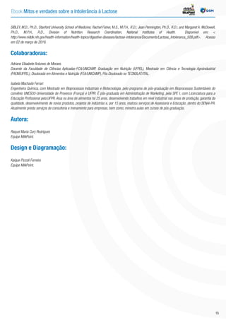 SIBLEY, M.D., Ph.D., Stanford University School of Medicine; Rachel Fisher, M.S., M.P.H., R.D.; Jean Pennington, Ph.D., R.D.; and Margaret A. McDowell,
Ph.D., M.P.H., R.D., Division of Nutrition Research Coordination, National Institutes of Health. Disponível em: <
http://www.niddk.nih.gov/health-information/health-topics/digestive-diseases/lactose-intolerance/Documents/Lactose_Intolerance_508.pdf>. Acesso
em 02 de março de 2016.
Colaboradoras:
Adriane Elisabete Antunes de Moraes
Docente da Faculdade de Ciências Aplicadas-FCA/UNICAMP. Graduação em Nutrição (UFPEL), Mestrado em Ciência e Tecnologia Agroindustrial
(FAEM/UFPEL), Doutorado em Alimentos e Nutrição (FEA/UNICAMP), Pós Doutorado no TECNOLAT/ITAL.
Isabela Machado Ferrari
Engenheira Química, com Mestrado em Bioprocessos Industriais e Biotecnologia, pelo programa de pós-graduação em Bioprocessos Sustentáveis do
convênio UNESCO-Universidade de Provence (França) e UFPR. É pós-graduada em Administração de Marketing, pela SPE I, com Licenciatura para a
Educação Profissional pela UFPR. Atua na área de alimentos há 25 anos, desenvolvendo trabalhos em nível industrial nas áreas de produção, garantia da
qualidade, desenvolvimento de novos produtos, projetos de indústrias e, por 15 anos, realizou serviços de Assessoria e Educação, dentro do SENAI-PR.
Atualmente presta serviços de consultoria e treinamento para empresas, bem como, ministra aulas em cursos de pós-graduação.
Autora:
Raquel Maria Cury Rodrigues
Equipe MilkPoint.
Design e Diagramação:
Kaíque Piccoli Ferreira
Equipe MilkPoint.
Ebook Mitos e verdades sobre a Intolerância à Lactose INDÚSTRIA
15
 