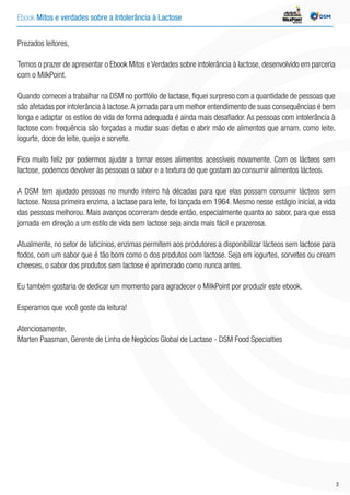 Ebook Mitos e verdades sobre a Intolerância à Lactose INDÚSTRIA
2
Prezados leitores,
Temos o prazer de apresentar o Ebook Mitos e Verdades sobre intolerância à lactose, desenvolvido em parceria
com o MilkPoint.
Quando comecei a trabalhar na DSM no portfólio de lactase, fiquei surpreso com a quantidade de pessoas que
são afetadas por intolerância à lactose.A jornada para um melhor entendimento de suas consequências é bem
longa e adaptar os estilos de vida de forma adequada é ainda mais desafiador. As pessoas com intolerância à
lactose com frequência são forçadas a mudar suas dietas e abrir mão de alimentos que amam, como leite,
iogurte, doce de leite, queijo e sorvete.
Fico muito feliz por podermos ajudar a tornar esses alimentos acessíveis novamente. Com os lácteos sem
lactose, podemos devolver às pessoas o sabor e a textura de que gostam ao consumir alimentos lácteos.
A DSM tem ajudado pessoas no mundo inteiro há décadas para que elas possam consumir lácteos sem
lactose. Nossa primeira enzima, a lactase para leite, foi lançada em 1964. Mesmo nesse estágio inicial, a vida
das pessoas melhorou. Mais avanços ocorreram desde então, especialmente quanto ao sabor, para que essa
jornada em direção a um estilo de vida sem lactose seja ainda mais fácil e prazerosa.
Atualmente, no setor de laticínios, enzimas permitem aos produtores a disponibilizar lácteos sem lactose para
todos, com um sabor que é tão bom como o dos produtos com lactose. Seja em iogurtes, sorvetes ou cream
cheeses, o sabor dos produtos sem lactose é aprimorado como nunca antes.
Eu também gostaria de dedicar um momento para agradecer o MilkPoint por produzir este ebook.
Esperamos que você goste da leitura!
Atenciosamente,
Marten Paasman, Gerente de Linha de Negócios Global de Lactase - DSM Food Specialties
 