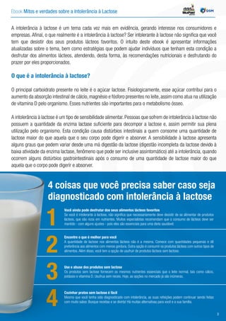 Ebook Mitos e verdades sobre a Intolerância à Lactose INDÚSTRIA
A intolerância à lactose é um tema cada vez mais em evidência, gerando interesse nos consumidores e
empresas. Afinal, o que realmente é a intolerância à lactose? Ser intolerante à lactose não significa que você
tem que desistir dos seus produtos lácteos favoritos. O intuito deste ebook é apresentar informações
atualizadas sobre o tema, bem como estratégias que podem ajudar indivíduos que tenham esta condição a
desfrutar dos alimentos lácteos, atendendo, desta forma, às recomendações nutricionais e desfrutando do
prazer por eles proporcionados.
O que é a intolerância à lactose?
O principal carboidrato presente no leite é o açúcar lactose. Fisiologicamente, esse açúcar contribui para o
aumento da absorção intestinal de cálcio, magnésio e fósforo presentes no leite, assim como atua na utilização
de vitamina D pelo organismo. Esses nutrientes são importantes para o metabolismo ósseo.
A intolerância à lactose é um tipo de sensibilidade alimentar. Pessoas que sofrem de intolerância à lactose não
possuem a quantidade da enzima lactase suficiente para decompor a lactose e, assim permitir sua plena
utilização pelo organismo. Esta condição causa distúrbios intestinais a quem consome uma quantidade de
lactose maior do que aquela que o seu corpo pode digerir e absorver. A sensibilidade à lactose apresenta
alguns graus que podem variar desde uma má digestão da lactose (digestão incompleta da lactose devido à
baixa atividade da enzima lactase, fenômeno que pode ser inclusive assintomático) até a intolerância, quando
ocorrem alguns distúrbios gastrointestinais após o consumo de uma quantidade de lactose maior do que
aquela que o corpo pode digerir e absorver.
Você ainda pode desfrutar dos seus alimentos lácteos favoritos
Se você é intolerante à lactose, não significa que necessariamente deve desistir de se alimentar de produtos
lácteos, que são ricos em nutrientes. Muitos especialistas recomendam que o consumo de lácteos deve ser
mantido - com alguns ajustes - pois eles são essenciais para uma dieta saudável.
4 coisas que você precisa saber caso seja
diagnosticado com intolerância à lactose
1
Encontre o que é melhor para você
A quantidade de lactose nos alimentos lácteos não é a mesma. Comece com quantidades pequenas e dê
preferência aos alimentos com menos gordura. Outra opção é consumir os produtos lácteos com outros tipos de
alimentos. Além disso, você tem a opção de usufruir de produtos lácteos sem lactose.2
Use e abuse dos produtos sem lactose
Os produtos sem lactose fornecem os mesmos nutrientes essenciais que o leite normal, tais como cálcio,
potássio e vitamina D. Usufrua sem receio. Hoje, as opções no mercado já são inúmeras.3
Cozinhar pratos sem lactose é fácil
Mesmo que você tenha sido diagnosticado com intolerância, as suas refeições podem continuar sendo feitas
com muito sabor. Busque receitas e se divirta! Há muitas alternativas para você e a sua família.
4 3
 