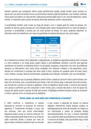 Ebook Mitos e verdades sobre a Intolerância à Lactose INDÚSTRIA
também pessoas que conseguem tolerar queijo perfeitamente (queijo curado contém pouca lactose) ou
iogurte (em que parte da lactose tornou-se ácido láctico devido à ação de bactérias), mas mostram sintomas
claros assim que bebem um copo de leite. Cada pessoa precisa saber qual é o seu nível de tolerância e, nesse
sentido, é importante saber quanto de lactose diferentes alimentos contêm naturalmente.
A sensibilidade também pode mudar ao longo do tempo e com o estado geral de saúde da pessoa. Um
episódio de diarreia aguda causada por uma infecção pode reduzir temporariamente os níveis de lactase e
aumentar a sensibilidade à lactose por um curto período de tempo. Em geral, podemos classificar os
diferentes níveis de intolerância com base na quantidade de lactose tolerada por dia, como segue:
Sensibilidade
à lactose
Quantidade
tolerada
diariamente:
Alta
Média
Baixa
1 a 4 gramas
5 a 8 gramas
9 a 12 gramas
Se a intolerância à lactose não é detectada e diagnosticada, os problemas digestivos poderão ferir a mucosa
e a flora intestinal e, em longo prazo, podem alterar a permeabilidade intestinal e permitir que algumas
substâncias de tamanho considerável entrem na circulação sanguínea, produzindo uma série de problemas
alérgicos ou inflamatórios, bem como outras condições com sintomas múltiplos e não-específicos, como:
alergias em membranas e mucosas (nos olhos, boca e nariz), eczemas em qualquer parte do corpo, asma,
muco, halitose, cansaço, falta de concentração, propensão para infecção, resfriados e dor nas articulações.
Vale a pena destacar que as pessoas diabéticas devem tomar cuidado ao consumir leite e outros lácteos com
baixo teor de lactose, pois o procedimento para baixar o teor de lactose exige a aplicação da enzima lactase,
que transforma a lactose em glicose e galactose. Como os diabéticos devem evitar o consumo de produtos
com glicose é preferível que eles consumam o leite normal, pois a lactose não eleva o nível do açúcar do
sangue tão rápido quanto a glicose do leite sem lactose. A legislação brasileira inclusive obriga as empresas
a indicar a glicose como um perigo para os diabéticos.
É difícil confirmar a intolerância à lactose
baseando-se somente na presença de sintomas
digestivos. É fundamental investigar a causa real
dos sintomas, visto que outras enfermidades
digestivas podem causar os mesmos sintomas. Um
médico especialista pode determinar se os sintomas
estão ocorrendo devido à lactose por meio de
alguns testes confiáveis existentes hoje no mercado
e que medem a absorção da lactose no sistema
digestivo. Infelizmente muitas pessoas acabam se
autodiagnosticando antes de consultar um médico ou
um nutricionista e evitam os produtos lácteos
desnecessariamente. Por isso, é sempre importante
que o paciente relate ao profissional os sintomas após
o consumo de lácteos, mas que também faça o teste
para a confirmação.
Como saber se você está com intolerância à lactose?
5
 
