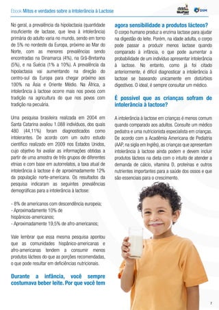 Ebook Mitos e verdades sobre a Intolerância à Lactose INDÚSTRIA
No geral, a prevalência da hipolactasia (quantidade
insuficiente de lactase, que leva à intolerância)
primária do adulto varia no mundo, sendo em torno
de 5% no nordeste da Europa, próximo ao Mar do
Norte, com as menores prevalências sendo
encontradas na Dinamarca (4%), na Grã-Bretanha
(5%), e na Suécia (1% a 10%). A prevalência da
hipolactasia vai aumentando na direção do
centro-sul da Europa para chegar próximo aos
100% na Ásia e Oriente Médio. Na África, a
intolerância à lactose ocorre mais nos povos com
tradição na agricultura do que nos povos com
tradição na pecuária.
Uma pesquisa brasileira realizada em 2004 em
Santa Catarina avaliou 1.088 indivíduos, dos quais
480 (44,11%) foram diagnosticados como
intolerantes. De acordo com um outro estudo
científico realizado em 2009 nos Estados Unidos,
cujo objetivo foi avaliar as informações obtidas a
partir de uma amostra de três grupos de diferentes
etnias e com base em autorrelatos, a taxa atual de
intolerância à lactose é de aproximadamente 12%
da população norte-americana. Os resultados da
pesquisa indicaram as seguintes prevalências
demográficas para a intolerância à lactose:
- 8% de americanos com descendência europeia;
- Aproximadamente 10% de
hispânicos-americanos;
- Aproximadamente 19,5% de afro-americanos;
Vale lembrar que essa mesma pesquisa apontou
que as comunidades hispânico-americanas e
afro-americanas tendem a consumir menos
produtos lácteos do que as porções recomendadas,
o que pode resultar em deficiências nutricionais.
Durante a infância, você sempre
costumava beber leite. Por que você tem
agora sensibilidade a produtos lácteos?
O corpo humano produz a enzima lactase para ajudar
na digestão do leite. Porém, na idade adulta, o corpo
pode passar a produzir menos lactase quando
comparado à infância, o que pode aumentar a
probabilidade de um indivíduo apresentar intolerância
à lactose. No entanto, como já foi citado
anteriormente, é difícil diagnosticar a intolerância à
lactose se baseando unicamente em distúrbios
digestivos. O ideal, é sempre consultar um médico.
É possível que as crianças sofram de
intolerância à lactose?
A intolerância à lactose em crianças é menos comum
quando comparado aos adultos. Consulte um médico
pediatra e uma nutricionista especialista em crianças.
De acordo com a Acadêmia Americana de Pediatria
(AAP, na sigla em Inglês), as crianças que apresentam
intolerância à lactose ainda podem e devem incluir
produtos lácteos na dieta com o intuito de atender a
demanda de cálcio, vitamina D, proteínas e outros
nutrientes importantes para a saúde dos ossos e que
são essenciais para o crescimento.
7
 