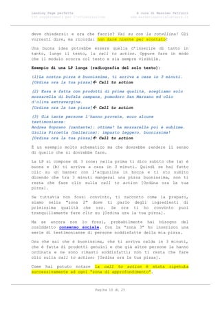 Landing Page perfetta                               A cura di Massimo Petrucci
100 suggerimenti per l’ottimizzazione            www.marketingsocialnetwork.it




deve chiedersi: e ora che faccio? Vai su con la rotellina! Gli
vorresti dire, ma ricorda: non dare niente per scontato!

Una buona idea potrebbe essere quella d’inserire di tanto in
tanto, lungo il testo, la call to action. Oppure fare in modo
che il modulo scorra col testo e sia sempre visibile.

Esempio di una LP lunga (radiografia del solo testo):

(1)La nostra pizza è buonissima, ti arriva a casa in 3 minuti.
[Ordina ora la tua pizza] Call to action

(2) Essa è fatta con prodotti di prima qualità, scegliamo solo
mozzarella di bufala campana, pomodoro San Marzano ed olio
d’oliva extravergine.
[Ordina ora la tua pizza] Call to action

(3) Già tante persone l’hanno provata, ecco alcune
testimonianze:
Andrea Soprano (cantante): ottima! La mozzarella poi è sublime.
Giulia Piroetta (ballerina): impasto leggero, buonissima!
[Ordina ora la tua pizza] Call to action

È un esempio molto schematico ma che dovrebbe rendere il senso
di quello che si dovrebbe fare.

La LP si compone di 3 zone: nella prima ti dico subito che (a) è
buona e (b) ti arriva a casa in 3 minuti. Quindi se hai fatto
clic su un banner con l’acquolina in bocca e ti sto subito
dicendo che tra 3 minuti mangerai una pizza buonissima, non ti
resta che fare clic sulla call to action [Ordina ora la tua
pizza].

Se tuttavia non fossi convinto, ti racconto come la preparo,
siamo nella “zona 2” dove ti parlo degli ingredienti di
primissima qualità che uso. Se ora ti ho convinto puoi
tranquillamente fare clic su [Ordina ora la tua pizza].

Ma se ancora non lo fossi, probabilmente hai bisogno del
cosiddetto consenso sociale. Con la “zona 3” ho inserisco una
serie di testimonianze di persone soddisfatte della mia pizza.

Ora che sai che è buonissima, che ti arriva calda in 3 minuti,
che è fatta di prodotti genuini e che già altre persone la hanno
ordinata e ne sono rimasti soddisfatti; non ti resta che fare
clic sulla call to action: [Ordina ora la tua pizza].

Come hai potuto notare la call to action è stata                    ripetuta
successivamente ad ogni “zona di approfondimento”.



                               Pagina 10 di 25
 