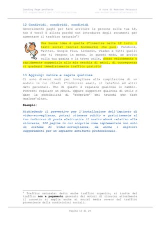 Landing Page perfetta                               A cura di Massimo Petrucci
100 suggerimenti per l’ottimizzazione            www.marketingsocialnetwork.it




12 Condividi, condividi, condividi
Generalmente paghi per fare arrivare le persone sulla tua LP,
non è vero? E allora perché non introdurre degli strumenti per
aumentare il traffico naturale4?

          Una buona idea è quella d’inserire nella LP tutti i
          tasti social (social bookmarks) che puoi: Facebook,
          Twitter, Google Plus, Linkedin, Viadeo e tutti quelli
          che ti vengono in mente. In questo modo, se arrivo
          sulla tua pagina e la trovo utile, posso velocemente e
rapidamente suggerirla alla mia cerchia di amici, di conseguenza
ci guadagni immediatamente traffico gratuito!

13 Aggiungi valore e regala qualcosa
Ci sono diversi modi per invogliare alla compilazione di un
modulo in cui chiedi l’indirizzo email, il telefono ed altri
dati personali. Uno di questi è regalare qualcosa in cambio.
Potresti regalare un ebook, oppure suggerire qualcosa di utile o
dare la possibilità di “scoprire” dei trucchi per fare
qualcos’altro.

Esempio:

Richiedendo il preventivo per l’installazione dell’impianto di
video-sorveglianza, potrai ottenere subito e gratuitamente al
tuo indirizzo di posta elettronica il nostro ebook relativo alla
sicurezza, 100 pagine in cui scoprire come implementare non solo
un   sistema  di   video-sorveglianza,   ma  anche   i  migliori
suggerimenti per un impianto antifurto professionale.




4
  Traffico naturale: detto anche traffico organico, si tratta del
traffico non a pagamento generato dai motori di ricerca; attualmente
il concetto si amplia anche ai social media ovvero dal traffico
proveniente dalla condivisioni sociali.


                               Pagina 12 di 25
 