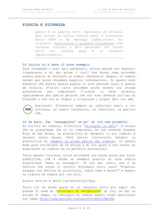 Landing Page perfetta                               A cura di Massimo Petrucci
100 suggerimenti per l’ottimizzazione            www.marketingsocialnetwork.it




FIDUCIA E SICUREZZA
        Questo è un aspetto molto importante ed attuale.
        Ogni giorno la nostra casella email è tartassata
        dallo   SPAM  e   da   messaggi  pubblicitari   non
        richiesti. Rassicurare e spiegare chiaramente come
        verranno trattati i dati personali che chiedi
        nella    tua   landing    page  è    un    elemento
        imprescindibile.


14 Inizia tu a dare il buon esempio
Stai chiedendo i miei dati personali, allora perché non dimostri
trasparenza e mi dai prima i tuoi? Una buona idea potrebbe
essere quella di mostrare un numero telefonico (magari un numero
verde) per poter chiedere maggiori informazioni. In questo modo
dimostri che dietro quella pagina ci sono persone reali e questo
dà fiducia. D’altro canto potrebbe anche essere una strada
alternativa   per   completare   l’ordine   in   modo   diverso,
specialmente per quelle persone che non sono avvezze all’uso di
Internet o che non si fidano a rilasciare i propri dati sul web.

        Assicurati d’inserire sempre un indirizzo email a cui
        scrivere, un numero telefonico, un indirizzo, la partita
        IVA.

15 Se puoi, fai “assaggiare” un po’ di ciò che prometti
Ho scritto un romanzo, s’intitola “Stringimi le mani”. È chiaro
che mi piacerebbe che tu lo comprassi, ma non essendo Stephen
King né Dan Brown, la possibilità di venderti il mio romanzo è
davvero molto bassa. Però potrei convincerti dandoti la
possibilità di leggere le prime pagine del romanzo, in questo
modo puoi verificare se la storia è di tuo gusto e non rischi di
acquistare un romanzo da un perfetto sconosciuto.

Tutta questa tiritera, oltre ad essere una buona scusa per farmi
pubblicità, ;-) è anche un esempio pratico di cosa voglia
significare “dare un assaggio”. In fin dei conti, non è la
tecnica che usava il vecchio bottegaio sotto casa? “Signora,
assaggi una fettina di prosciutto, vedrà come è buono!” e magari
la signora ne compra poi tre etti.

Questa tecnica è detta try-before-you-buy.

Tutto ciò    fa anche parte di un concetto molto più ampio che
prende il   nome di “principio di reciprocità” di cui, se hai un
attimo di   tempo, ti consiglio di vedere questo video emozionale
sul tema:   http://www.youtube.com/watch?v=kPDvl2MwiFQ.


                               Pagina 13 di 25
 