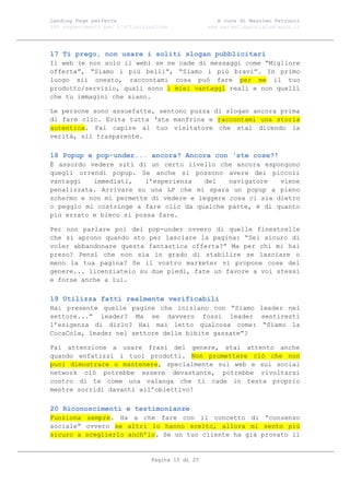 Landing Page perfetta                               A cura di Massimo Petrucci
100 suggerimenti per l’ottimizzazione            www.marketingsocialnetwork.it




17 Ti prego, non usare i soliti slogan pubblicitari
Il web (e non solo il web) se ne cade di messaggi come “Migliore
offerta”, “Siamo i più belli”, “Siamo i più bravi”. In primo
luogo sii onesto, raccontami cosa può fare per me il tuo
prodotto/servizio, quali sono i miei vantaggi reali e non quelli
che tu immagini che siano.

Le persone sono assuefatte, sentono puzza di slogan ancora prima
di fare clic. Evita tutta ‘sta manfrina e raccontami una storia
autentica. Fai capire al tuo visitatore che stai dicendo la
verità, sii trasparente.

18 Popup e pop-under... ancora? Ancora con ‘ste cose?!
È assordo vedere siti di un certo livello che ancora espongono
quegli orrendi popup. Se anche si possono avere dei piccoli
vantaggi   immediati,    l’esperienza   del   navigatore   viene
penalizzata. Arrivare su una LP che mi spara un popup a pieno
schermo e non mi permette di vedere e leggere cosa ci sia dietro
o peggio mi costringe a fare clic da qualche parte, è di quanto
più errato e bieco si possa fare.

Per non parlare poi dei pop-under ovvero di quelle finestrelle
che si aprono quando sto per lasciare la pagina: “Sei sicuro di
voler abbandonare questa fantastica offerta?” Ma per chi mi hai
preso? Pensi che non sia in grado di stabilire se lasciare o
meno la tua pagina? Se il vostro marketer vi propone cose del
genere... licenziatelo su due piedi, fate un favore a voi stessi
e forse anche a lui.

19 Utilizza fatti realmente verificabili
Hai presente quelle pagine che iniziano con “Siamo leader nel
settore...” leader? Ma se davvero fossi leader sentiresti
l’esigenza di dirlo? Hai mai letto qualcosa come: “Siamo la
CocaCola, leader nel settore delle bibite gassate”?

Fai attenzione a usare frasi del genere, stai attento anche
quando enfatizzi i tuoi prodotti. Non promettere ciò che non
puoi dimostrare o mantenere, specialmente sul web e sui social
network ciò potrebbe essere devastante, potrebbe rivoltarsi
contro di te come una valanga che ti cade in testa proprio
mentre sorridi davanti all’obiettivo!

20 Riconoscimenti e testimonianze
Funziona sempre. Ha a che fare con il concetto di “consenso
sociale” ovvero se altri lo hanno scelto, allora mi sento più
sicuro a sceglierlo anch’io. Se un tuo cliente ha già provato il


                               Pagina 15 di 25
 
