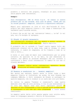 Landing Page perfetta                               A cura di Massimo Petrucci
100 suggerimenti per l’ottimizzazione            www.marketingsocialnetwork.it




prodotto o servizio che proponi, chiedigli se puoi inserirlo
nella pagina come testimonial.

Esempio:

Gino Pincopallino, CEO di Pinco S.p.A., ha scelto il nostro
prodotto per la sua azienda, ecco cosa ne pensa: “Credo che sia
un ottimo prodotto: semplice, intuitivo e soprattutto efficace”.

Magari puoi aggiungere un link al sito dell’azienda di Gino,
proprio per dare maggiore fiducia a chi legge e dimostrare che
realmente quell’azienda esiste.

È chiaro che se poi hai dei testimonial famosi... va be’ lo sai
già, non c’è bisogno di spiegare.

21 Chiedi il giusto necessario
Più informazioni chiederai nel tuo modulo e minori saranno le
possibilità che esso venga compilato. Regola empirica.

È probabile che in azienda il “capo” voglia sapere tutto del
potenziale cliente: chi è, dove vive, come si chiama, il segno
zodiacale, il numero di reggiseno, se ha l’amante e come se la
cava a letto...

A volte il solo nome ed email sono soddisfacenti per un primo
contatto. Se qualcuno te li ha dati, ha già dimostrato di
fidarsi. Ora spetta al prossimo messaggio che gli invierai a
convincerlo a darti altre informazioni in cambio di ciò che il
cliente desidera.

           Chiedere subito molte informazioni spaventa.               Quindi
           attenzione ad essere troppo aggressivi.

22 Termini e condizioni in... termini semplici!
Non devono mai mancare, questo serve in primo luogo a dare
maggiore fiducia al visitatore, ma anche, se stai facendo una
campagna AdWords, a farti assegnare da Google un punteggio di
qualità maggiore, che si traduce in un costo per clic più basso.

Di solito la pagina “termini e condizioni”, come quelle
dedicate alle FAQ ed alla privacy, è tra le più bistrattate di
un sito web. Eppure esse sono molto importanti poiché se
qualcuno si sta interessando a loro è perché molto probabilmente
è interessato a ciò che gli stai proponendo e vuole essere
rassicurato.

La maggior parte delle volte queste pagine sono scritte male,
usano un linguaggio pesante e farcito di burocratese.

                               Pagina 16 di 25
 