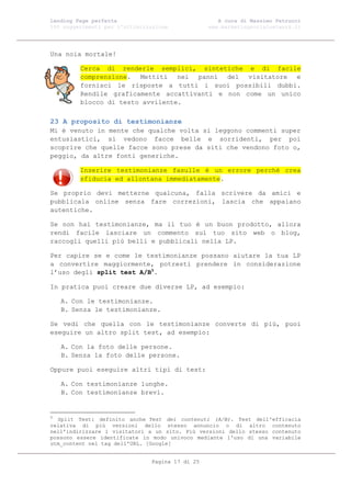 Landing Page perfetta                               A cura di Massimo Petrucci
100 suggerimenti per l’ottimizzazione            www.marketingsocialnetwork.it




Una noia mortale!

         Cerca di renderle semplici, sintetiche e di facile
         comprensione. Mettiti nei panni del visitatore e
         fornisci le risposte a tutti i suoi possibili dubbi.
         Rendile graficamente accattivanti e non come un unico
         blocco di testo avvilente.

23 A proposito di testimonianze
Mi è venuto in mente che qualche volta si leggono commenti super
entusiastici, si vedono facce belle e sorridenti, per poi
scoprire che quelle facce sono prese da siti che vendono foto o,
peggio, da altre fonti generiche.

         Inserire testimonianze fasulle è un errore perché crea
         sfiducia ed allontana immediatamente.

Se proprio devi metterne qualcuna, falla scrivere da amici e
pubblicala online senza fare correzioni, lascia che appaiano
autentiche.

Se non hai testimonianze, ma il tuo è un buon prodotto, allora
rendi facile lasciare un commento sul tuo sito web o blog,
raccogli quelli più belli e pubblicali nella LP.

Per capire se e come le testimonianze possano aiutare la tua LP
a convertire maggiormente, potresti prendere in considerazione
l’uso degli split test A/B5.

In pratica puoi creare due diverse LP, ad esempio:

    A. Con le testimonianze.
    B. Senza le testimonianze.

Se vedi che quella con le testimonianze converte di più, puoi
eseguire un altro split test, ad esempio:

    A. Con la foto delle persone.
    B. Senza la foto delle persone.

Oppure puoi eseguire altri tipi di test:

    A. Con testimonianze lunghe.
    B. Con testimonianze brevi.


5
  Split Test: definito anche Test dei contenuti (A/B). Test dell'efficacia
relativa di più versioni dello stesso annuncio o di altro contenuto
nell'indirizzare i visitatori a un sito. Più versioni dello stesso contenuto
possono essere identificate in modo univoco mediante l'uso di una variabile
utm_content nel tag dell'URL. [Google]


                               Pagina 17 di 25
 