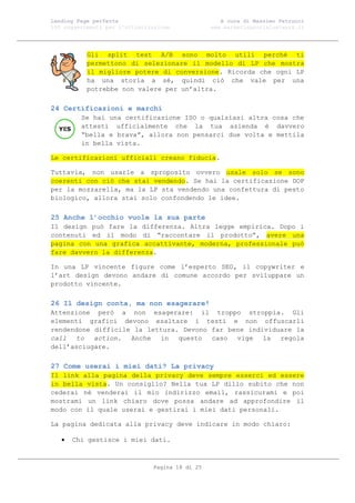 Landing Page perfetta                               A cura di Massimo Petrucci
100 suggerimenti per l’ottimizzazione            www.marketingsocialnetwork.it




           Gli split test A/B sono molto utili perché ti
           permettono di selezionare il modello di LP che mostra
           il migliore potere di conversione. Ricorda che ogni LP
           ha una storia a sé, quindi ciò che vale per una
           potrebbe non valere per un’altra.

24 Certificazioni e marchi
         Se hai una certificazione ISO o qualsiasi altra cosa che
         attesti ufficialmente che la tua azienda è davvero
         “bella e brava”, allora non pensarci due volta e mettila
         in bella vista.

Le certificazioni ufficiali creano fiducia.

Tuttavia, non usarle a sproposito ovvero usale solo se sono
coerenti con ciò che stai vendendo. Se hai la certificazione DOP
per la mozzarella, ma la LP sta vendendo una confettura di pesto
biologico, allora stai solo confondendo le idee.

25 Anche l’occhio vuole la sua parte
Il design può fare la differenza. Altra legge empirica. Dopo i
contenuti ed il modo di “raccontare il prodotto”, avere una
pagina con una grafica accattivante, moderna, professionale può
fare davvero la differenza.

In una LP vincente figure come l’esperto SEO, il copywriter e
l’art design devono andare di comune accordo per sviluppare un
prodotto vincente.

26 Il design conta, ma non esagerare!
Attenzione però a non esagerare: il troppo stroppia. Gli
elementi grafici devono esaltare i testi e non offuscarli
rendendone difficile la lettura. Devono far bene individuare la
call to action. Anche in questo caso vige la regola
dell’asciugare.

27 Come userai i miei dati? La privacy
Il link alla pagina della privacy deve sempre esserci ed essere
in bella vista. Un consiglio? Nella tua LP dillo subito che non
cederai né venderai il mio indirizzo email, rassicurami e poi
mostrami un link chiaro dove possa andare ad approfondire il
modo con il quale userai e gestirai i miei dati personali.

La pagina dedicata alla privacy deve indicare in modo chiaro:

      Chi gestisce i miei dati.



                               Pagina 18 di 25
 