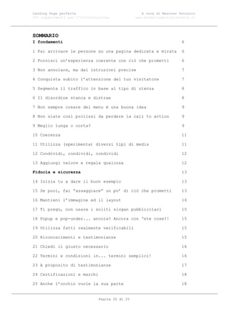 Landing Page perfetta                               A cura di Massimo Petrucci
100 suggerimenti per l’ottimizzazione            www.marketingsocialnetwork.it




SOMMARIO
I fondamenti                                                           6

1 Fai arrivare le persone su una pagina dedicata e mirata              6

2 Fornisci un’esperienza coerente con ciò che prometti                 6

3 Non annoiare, ma dai istruzioni precise                              7

4 Conquista subito l’attenzione del tuo visitatore                     7

5 Segmenta il traffico in base al tipo di utenza                       8

6 Il disordine stanca e distrae                                        8

7 Non sempre creare dei menu è una buona idea                          9

8 Non siate così prolissi da perdere la call to action                 9

9 Meglio lunga o corta?                                                9

10 Coerenza                                                            11

11 Utilizza (sperimenta) diversi tipi di media                         11

12 Condividi, condividi, condividi                                     12

13 Aggiungi valore e regala qualcosa                                   12

Fiducia e sicurezza                                                    13

14 Inizia tu a dare il buon esempio                                    13

15 Se puoi, fai “assaggiare” un po’ di ciò che prometti                13

16 Mantieni l’immagine ed il layout                                    14

17 Ti prego, non usare i soliti slogan pubblicitari                    15

18 Popup e pop-under... ancora? Ancora con ‘ste cose?!                 15

19 Utilizza fatti realmente verificabili                               15

20 Riconoscimenti e testimonianze                                      15

21 Chiedi il giusto necessario                                         16

22 Termini e condizioni in... termini semplici!                        16

23 A proposito di testimonianze                                        17

24 Certificazioni e marchi                                             18

25 Anche l’occhio vuole la sua parte                                   18


                               Pagina 20 di 25
 
