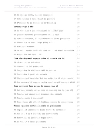 Landing Page perfetta                               A cura di Massimo Petrucci
100 suggerimenti per l’ottimizzazione            www.marketingsocialnetwork.it




26 Il design conta, ma non esagerare!                                  18

27 Come userai i miei dati? La privacy                                 18

28 L’unione fa la forza: il co-branding                                19

Landing Page e SEO                                                     20

29 Il tuo sito è già costituito da landin page                         20

30 Quando dovresti preoccuparti della SEO?                             20

31 Titolo efficace, H1 ottimizzato e primo paragrafo                   20

32 Sfruttate la coda lunga (long tail)                                 22

33 HTML ottimizzato                                                    23

34 Se dai, avrai: fornisci cose utili ed avrai back-link               23

35 Riduzione dei costi PPC                                             23

Cose che dovresti sapere prima di creare una LP                        24

36 Obiettivi di business                                               24

37 Conosci il tuo pubblico?                                            24

38 Individua la migliore call to action                                24

39 Individua i punti di entrata                                        24

40 limitazioni tecniche del tuo pubblico di riferimento                26

41 Non pensare di sapere tutto, confrontati con gli altri              26

Cosa dovresti fare prima di creare una LP                              27

42 Hai mai pensato ad un nome di dominio per la tua LP?                27

43 Annota gli errori per imparare dal passato                          28

44 Annota anche i successi!                                            28

45 Cosa fanno gli altri? Analizza sempre la concorrenza                28

Ancora qualche controllo prima di pubblicare                           29

46 Impara ad utilizzare delle liste di controllo                       29

47 Hai dai 3 ai 5 secondi per convincermi                              29

48 Rimettiti al giudizio degli altri                                   30

49 La tua LP è cross platform?                                         30


                               Pagina 21 di 25
 