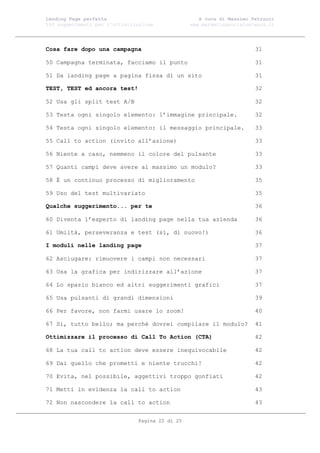 Landing Page perfetta                               A cura di Massimo Petrucci
100 suggerimenti per l’ottimizzazione            www.marketingsocialnetwork.it




Cosa fare dopo una campagna                                            31

50 Campagna terminata, facciamo il punto                               31

51 Da landing page a pagina fissa di un sito                           31

TEST, TEST ed ancora test!                                             32

52 Usa gli split test A/B                                              32

53 Testa ogni singolo elemento: l’immagine principale.                 32

54 Testa ogni singolo elemento: il messaggio principale.               33

55 Call to action (invito all’azione)                                  33

56 Niente a caso, nemmeno il colore del pulsante                       33

57 Quanti campi deve avere al massimo un modulo?                       33

58 È un continuo processo di miglioramento                             35

59 Uso del test multivariato                                           35

Qualche suggerimento... per te                                         36

60 Diventa l’esperto di landing page nella tua azienda                 36

61 Umiltà, perseveranza e test (sì, di nuovo!)                         36

I moduli nelle landing page                                            37

62 Asciugare: rimuovere i campi non necessari                          37

63 Usa la grafica per indirizzare all’azione                           37

64 Lo spazio bianco ed altri suggerimenti grafici                      37

65 Usa pulsanti di grandi dimensioni                                   39

66 Per favore, non farmi usare lo zoom!                                40

67 Sì, tutto bello; ma perché dovrei compilare il modulo?              41

Ottimizzare il processo di Call To Action (CTA)                        42

68 La tua call to action deve essere inequivocabile                    42

69 Dai quello che prometti e niente trucchi!                           42

70 Evita, nel possibile, aggettivi troppo gonfiati                     42

71 Metti in evidenza la call to action                                 43

72 Non nascondere la call to action                                    43


                               Pagina 22 di 25
 