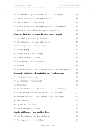 Landing Page perfetta                               A cura di Massimo Petrucci
100 suggerimenti per l’ottimizzazione            www.marketingsocialnetwork.it




73 Se possibile, personalizza la call to action                        43

74 Dai al visitatore una via d’uscita                                  43

75 Dai un senso di continuità                                          44

76 Riduci le opzioni ed avrai maggiori conversioni                     44

77 Adatta il linguaggio al tipo di pubblico                            45

Cosa non fare per evitare la fuga degli utenti                         46

78 Non stai scrivendo un romanzo!                                      46

79 Non raccontare balle, sii onesto                                    46

80 Non sempre il modulo è necessario                                   46

81 Niente popup!                                                       47

82 Niente musica, per favore                                           47

83 Niente SPAM per favore                                              48

84 Attenzione alle tentazione...                                       48

85 Empatia                                                             48

86 Metti in chiaro che ci si può cancellare facilmente                 48

Rapporti, metriche ed Analytics per landing page                       49

87 Usa Google Analytics                                                49

88 Le metriche fondamentali                                            49

89 Segmentare                                                          50

90 Prendi l’abitudine di produrre report periodici                     51

91 Tieni in considerazione le medie di settore                         51

92 Ascolta ciò che i tuoi clienti vogliono dirti                       51

93 Eye tracking                                                        52

94 Le mappe di calore                                                  52

95 Altri strumenti simili                                              52

Quando utilizzare una Landing Page                                     53

96 Per le campagne di Web Marketing                                    53

97 Per segmentare il traffico                                          53


                               Pagina 23 di 25
 