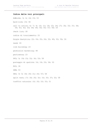 Landing Page perfetta                               A cura di Massimo Petrucci
100 suggerimenti per l’ottimizzazione            www.marketingsocialnetwork.it




Indice delle voci principali

AdWords; 3; 6; 16; 23; 53

back-link; 23; 58

call to action; 6; 7; 9; 10; 11; 18; 22; 24; 27; 28; 33; 37; 38;
  39; 41; 42; 43; 44; 48; 50; 55; 57; 58; 59

check list; 28

codice di tracciamento; 25

Google Analytics; 22; 24; 25; 26; 35; 49; 52; 56; 59

Lead; 20

link building; 23

permission marketing; 48

pertinenza; 23

PPC; 3; 19; 23; 25; 36; 53; 58

punteggio di qualità; 16; 19; 23; 34; 53

ROI; 36

SEM; 53

SEO; 3; 4; 18; 20; 21; 26; 57; 58

split test; 17; 18; 26; 32; 33; 35; 37; 55; 58

traffico naturale; 12; 20; 23; 25; 31




                               Pagina 25 di 25
 