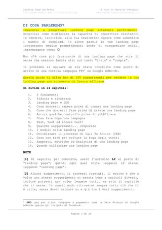 Landing Page perfetta                               A cura di Massimo Petrucci
100 suggerimenti per l’ottimizzazione            www.marketingsocialnetwork.it




DI COSA PARLEREMO?
Imparerai a progettare landing page altamente performanti.
Scoprirai come migliorare la capacità di convertire visitatori
in vendite, iscrizioni alla tua newsletter oppure come aumentere
i numeri di download. In altre parole le tue landing page
lavoreranno meglio permettendoti anche di risparmiare soldi.
Interessante vero? 

Non c’è cosa più frustrante di una landing page che stia lì
senza che nessuno faccia clic sul tasto “invia” o “compra”.

Il problema si aggrava se era stata concepita come punto di
arrivo di una costosa campagna PPC1 su Google AdWords.

Questa guida ti offre ben di 100 suggerimenti per rendere la tua
landing page uno strumento di lavoro efficace.

Si divide in 14 capitoli:

    1.    I fondamenti
    2.    Fiducia e sicurezza
    3.    landing page e SEO
    4.    Cosa dovresti sapere prima di creare una landing page
    5.    Cose che dovresti fare prima di creare una landing page
    6.    Ancora qualche controllo prima di pubblicare
    7.    Cosa fare dopo una campagna
    8.    Test, test ed ancora test!
    9.    Qualche suggerimento... Corporate
    10.   I moduli nelle landing page
    11.   Ottimizzare il processo di Call To Action (CTA)
    12.   Cosa non fare per evitare la fuga degli utenti
    13.   Rapporti, metriche ed Analytics di una landing page
    14.   Quando utilizzare una landing page

NOTE

[1] Di seguito, per comodità, userò l’acronimo LP al posto di
“landing page”; quindi ogni qual volta leggerai LP starai
leggendo “landing page”.

[2] Alcuni suggerimenti li troverai ripetuti, il motivo è che a
volte uno stesso suggerimento si presta bene a capitoli diversi,
inoltre potresti non voler leggere tutto, ma solo il capitolo
che ti serve. In questo modo ritroverai sempre tutto ciò che ti
è utile, senza dover cercare su e giù tra i vari suggerimenti.


1
  PPC: pay per click. Campagne a pagamento come la Rete Ricerca di Google
AdWords oppure gli Insights di Facebook.


                                Pagina 3 di 25
 