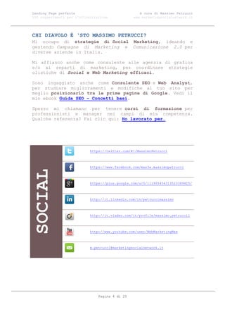 Landing Page perfetta                               A cura di Massimo Petrucci
100 suggerimenti per l’ottimizzazione            www.marketingsocialnetwork.it




CHI DIAVOLO È ‘STO MASSIMO PETRUCCI?
Mi occupo di strategie di Social Marketing, ideando e
gestendo Campagne di Marketing e Comunicazione 2.0 per
diverse aziende in Italia.

Mi affianco anche come consulente alle agenzia di grafica
e/o ai reparti di marketing, per coordinare strategie
olistiche di Social e Web Marketing efficaci.

Sono ingaggiato anche come Consulente SEO e Web Analyst,
per studiare miglioramenti e modifiche al tuo sito per
meglio posizionarlo tra le prime pagine di Google. Vedi il
mio ebook Guida SEO – Concetti basi.

Spesso mi chiamano per tenere corsi di formazione per
professionisti e manager nei campi di mia competenza.
Qualche referenza? Fai clic qui: Ho lavorato per…




                            https://twitter.com/#!/MassimoPetrucci



                            https://www.facebook.com/max3w.massimopetrucci
SOCIAL




                            https://plus.google.com/u/0/111905456313523389425/



                            http://it.linkedin.com/in/petruccimassimo



                            http://it.viadeo.com/it/profile/massimo.petrucci1



                            http://www.youtube.com/user/WebMarketingMax



                            m.petrucci@marketingsocialnetwork.it




                                Pagina 4 di 25
 