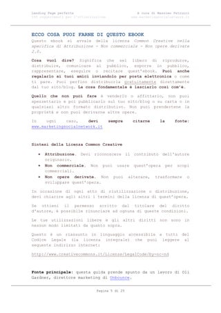 Landing Page perfetta                               A cura di Massimo Petrucci
100 suggerimenti per l’ottimizzazione            www.marketingsocialnetwork.it




ECCO COSA PUOI FARNE DI QUESTO EBOOK
Questo ebook si avvale della licenza Common Creative nella
specifica di Attribuzione - Non commerciale - Non opere derivate
2.0.

Cosa vuol dire? Significa che sei libero di riprodurre,
distribuire, comunicare al pubblico, esporre in pubblico,
rappresentare, eseguire o recitare quest’ebook. Puoi anche
regalarlo ai tuoi amici inviandolo per posta elettronica o come
ti pare. Puoi perfino distribuirla gratuitamente direttamente
dal tuo sito/blog. La cosa fondamentale è lasciarlo così com’è.

Quello che non puoi fare è venderlo o affittarlo, non puoi
spezzettarlo e poi pubblicarlo sul tuo sito/blog o su carta o in
qualsiasi altro formato distributivo. Non puoi prendertene la
proprietà e non puoi derivarne altre opere.

In    ogni    caso,    devi             sempre   citarne       la     fonte:
www.marketingsocialnetwork.it



Sintesi della Licenza Common Creative

      Attribuzione. Devi riconoscere il contributo dell'autore
       originario.
      Non commerciale. Non puoi usare quest’opera per scopi
       commerciali.
      Non opere derivate. Non puoi alterare, trasformare o
       sviluppare quest’opera.

In occasione di ogni atto di riutilizzazione o distribuzione,
devi chiarire agli altri i termini della licenza di quest’opera.

Se ottieni il permesso scritto dal titolare del diritto
d'autore, è possibile rinunciare ad ognuna di queste condizioni.

Le tue utilizzazioni libere e gli altri diritti non sono in
nessun modo limitati da quanto sopra.

Questo è un riassunto in linguaggio accessibile a tutti del
Codice Legale (la licenza integrale) che puoi leggere al
seguente indirizzo internet:

http://www.creativecommons.it/Licenze/LegalCode/by-nc-nd



Fonte principale: questa guida prende spunto da un lavoro di Oli
Gardner, direttore marketing di Unbounce.


                                Pagina 5 di 25
 