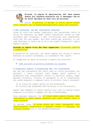 Landing Page perfetta                               A cura di Massimo Petrucci
100 suggerimenti per l’ottimizzazione            www.marketingsocialnetwork.it




             Ricorda, la pagina di destinazione (LP) deve essere
             quanto più coerente possibile con il messaggio che mi
             ha fatto decidere di fare clic ed arrivare.

           Quindi la grafica, il design, il testo, devono essere
tutti coerenti con il banner/messaggio/foto usato nell’annuncio.

3 Non annoiare, ma dai istruzioni precise
Prima di tutto non essere logorroico, non raccontarmi tutta la
storia di famiglia, ma dammi invece indicazioni chiare su come
procedere per l’acquisto o per l’iscrizione alla newsletter;
tanto per far due esempi. Non dare niente per scontato: tu sai
come funziona il tutto, ma io no e non voglio “scoprirlo” voglio
saperlo subito.

Ricorda la regola d’oro del buon copywriter: chiarezza, brevità
e credibilità.

A proposito di annoiare, una delle pagine più noiose è quella
dedicata al profilo aziendale, la cosiddetta “Chi siamo”.

Ti suggerisco di dare un’occhiata a questo mio articolo:

      Come scrivere un profilo aziendale di successo

4 Conquista subito l’attenzione del tuo visitatore
Vai mai dal giornalaio? Hai fatto caso ai titoli principali sui
giornali o sulle riviste? Sono sempre molto enfatici e
promettono cose sconvolgenti. Allora ti avvicini, sfogli, leggi
qualche titoletto, l’inizio di paragrafo e, se ti conquistano,
sei anche disposto a comprare tutta la rivista. Cosa è successo?

   a) Il titolo ha rubato subito la tua attenzione.
   b) L’inizio del paragrafo dell’articolo ti ha incuriosito.

Questi due elementi ti hanno convito alla call to action ovvero
comprare la rivista e leggere ciò che t’interessava.

Cosa possiamo dedurre? Che il titolo deve essere chiaro, deve
incuriosire e deve essere coinciso per poter essere letto a
colpo d’occhio.

In secondo luogo la prima parte del testo (paragrafo) deve
immediatamente enfatizzare i benefit ovvero i vantaggi che
l’utente otterrà con il tuo prodotto/servizio.




                                Pagina 7 di 25
 