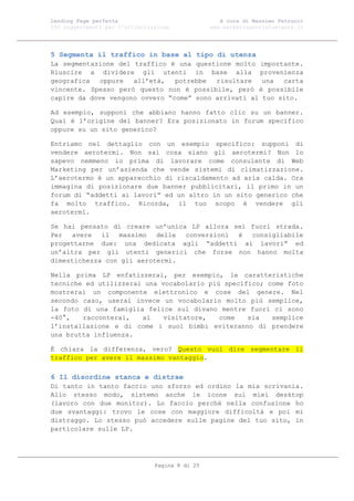 Landing Page perfetta                               A cura di Massimo Petrucci
100 suggerimenti per l’ottimizzazione            www.marketingsocialnetwork.it




5 Segmenta il traffico in base al tipo di utenza
La segmentazione del traffico è una questione molto importante.
Riuscire a dividere gli utenti in base alla provenienza
geografica   oppure  all’età,   potrebbe  risultare   una  carta
vincente. Spesso però questo non è possibile, però è possibile
capire da dove vengono ovvero “come” sono arrivati al tuo sito.

Ad esempio, supponi che abbiano hanno fatto clic su un banner.
Qual è l’origine del banner? Era posizionato in forum specifico
oppure su un sito generico?

Entriamo nel dettaglio con un esempio specifico: supponi di
vendere aerotermi. Non sai cosa siano gli aerotermi? Non lo
sapevo nemmeno io prima di lavorare come consulente di Web
Marketing per un’azienda che vende sistemi di climatizzazione.
L’aerotermo è un apparecchio di riscaldamento ad aria calda. Ora
immagina di posizionare due banner pubblicitari, il primo in un
forum di “addetti ai lavori” ed un altro in un sito generico che
fa molto traffico. Ricorda, il tuo scopo è vendere gli
aerotermi.

Se hai pensato di creare un’unica LP allora sei fuori strada.
Per avere il massimo delle conversioni è consigliabile
progettarne due: una dedicata agli “addetti ai lavori” ed
un’altra per gli utenti generici che forse non hanno molta
dimestichezza con gli aerotermi.

Nella prima LP enfatizzerai, per esempio, le caratteristiche
tecniche ed utilizzerai una vocabolario più specifico; come foto
mostrerai un componente elettronico e cose del genere. Nel
secondo caso, userai invece un vocabolario molto più semplice,
la foto di una famiglia felice sul divano mentre fuori ci sono
-40°,   racconterai,   al   visitatore,    come   sia   semplice
l’installazione e di come i suoi bimbi eviteranno di prendere
una brutta influenza.

È chiara la differenza, vero? Questo vuol dire segmentare il
traffico per avere il massimo vantaggio.

6 Il disordine stanca e distrae
Di tanto in tanto faccio uno sforzo ed ordino la mia scrivania.
Allo stesso modo, sistemo anche le icone sui miei desktop
(lavoro con due monitor). Lo faccio perché nella confusione ho
due svantaggi: trovo le cose con maggiore difficoltà e poi mi
distraggo. Lo stesso può accedere sulle pagine del tuo sito, in
particolare sulle LP.




                                Pagina 8 di 25
 