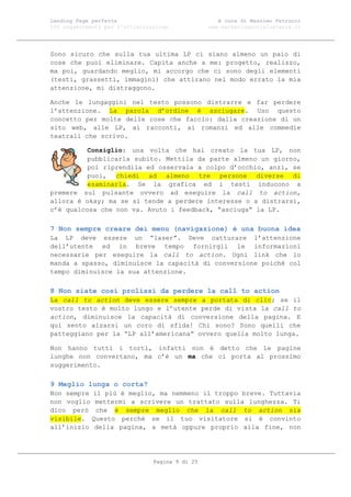 Landing Page perfetta                               A cura di Massimo Petrucci
100 suggerimenti per l’ottimizzazione            www.marketingsocialnetwork.it




Sono sicuro che sulla tua ultima LP ci siano almeno un paio di
cose che puoi eliminare. Capita anche a me: progetto, realizzo,
ma poi, guardando meglio, mi accorgo che ci sono degli elementi
(testi, grassetti, immagini) che attirano nel modo errato la mia
attenzione, mi distraggono.

Anche le lungaggini nel testo possono distrarre e far perdere
l’attenzione. La parola d’ordine è asciugare. Uso questo
concetto per molte delle cose che faccio: dalla creazione di un
sito web, alle LP, ai racconti, ai romanzi ed alle commedie
teatrali che scrivo.

          Consiglio: una volta che hai creato la tua LP, non
          pubblicarla subito. Mettila da parte almeno un giorno,
          poi riprendila ed osservala a colpo d’occhio, anzi, se
          puoi, chiedi ad almeno tre persone diverse di
          esaminarla. Se la grafica ed i testi inducono a
premere sul pulsante ovvero ad eseguire la call to action,
allora è okay; ma se si tende a perdere interesse o a distrarsi,
c’è qualcosa che non va. Avuto i feedback, “asciuga” la LP.

7 Non sempre creare dei menu (navigazione) è una buona idea
La LP deve essere un “laser”. Deve catturare l’attenzione
dell’utente ed in breve tempo fornirgli le informazioni
necessarie per eseguire la call to action. Ogni link che lo
manda a spasso, diminuisce la capacità di conversione poiché col
tempo diminuisce la sua attenzione.

8 Non siate così prolissi da perdere la call to action
La call to action deve essere sempre a portata di clic; se il
vostro testo è molto lungo e l’utente perde di vista la call to
action, diminuisce la capacità di conversione della pagina. E
qui sento alzarsi un coro di sfida! Chi sono? Sono quelli che
patteggiano per la “LP all’americana” ovvero quella molto lunga.

Non hanno tutti i torti, infatti non è detto che le pagine
lunghe non convertano, ma c’è un ma che ci porta al prossimo
suggerimento.

9 Meglio lunga o corta?
Non sempre il più è meglio, ma nemmeno il troppo breve. Tuttavia
non voglio mettermi a scrivere un trattato sulla lunghezza. Ti
dico però che è sempre meglio che la call to action sia
visibile. Questo perché se il tuo visitatore si è convinto
all’inizio della pagina, a metà oppure proprio alla fine, non




                                Pagina 9 di 25
 