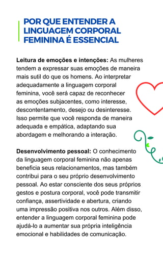 Leitura de emoções e intenções: As mulheres
tendem a expressar suas emoções de maneira
mais sutil do que os homens. Ao interpretar
adequadamente a linguagem corporal
feminina, você será capaz de reconhecer
as emoções subjacentes, como interesse,
descontentamento, desejo ou desinteresse.
Isso permite que você responda de maneira
adequada e empática, adaptando sua
abordagem e melhorando a interação.
Desenvolvimento pessoal: O conhecimento
da linguagem corporal feminina não apenas
beneficia seus relacionamentos, mas também
contribui para o seu próprio desenvolvimento
pessoal. Ao estar consciente dos seus próprios
gestos e postura corporal, você pode transmitir
confiança, assertividade e abertura, criando
uma impressão positiva nos outros. Além disso,
entender a linguagem corporal feminina pode
ajudá-lo a aumentar sua própria inteligência
emocional e habilidades de comunicação.
POR QUE ENTENDER A
LINGUAGEM CORPORAL
FEMININA É ESSENCIAL
 