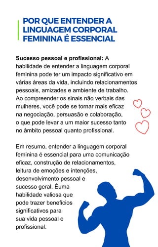 Sucesso pessoal e profissional: A
habilidade de entender a linguagem corporal
feminina pode ter um impacto significativo em
várias áreas da vida, incluindo relacionamentos
pessoais, amizades e ambiente de trabalho.
Ao compreender os sinais não verbais das
mulheres, você pode se tornar mais eficaz
na negociação, persuasão e colaboração,
o que pode levar a um maior sucesso tanto
no âmbito pessoal quanto profissional.
Em resumo, entender a linguagem corporal
feminina é essencial para uma comunicação
eficaz, construção de relacionamentos,
leitura de emoções e intenções,
desenvolvimento pessoal e
sucesso geral. Éuma
habilidade valiosa que
pode trazer benefícios
significativos para
sua vida pessoal e
profissional.
POR QUE ENTENDER A
LINGUAGEM CORPORAL
FEMININA É ESSENCIAL
 