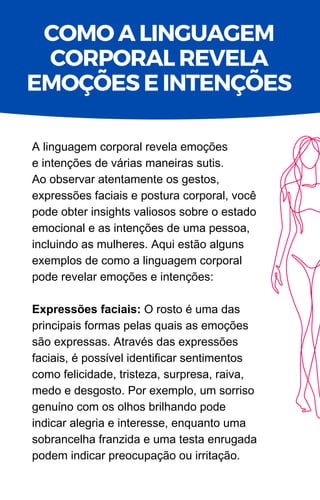 A linguagem corporal revela emoções
e intenções de várias maneiras sutis.
Ao observar atentamente os gestos,
expressões faciais e postura corporal, você
pode obter insights valiosos sobre o estado
emocional e as intenções de uma pessoa,
incluindo as mulheres. Aqui estão alguns
exemplos de como a linguagem corporal
pode revelar emoções e intenções:
Expressões faciais: O rosto é uma das
principais formas pelas quais as emoções
são expressas. Através das expressões
faciais, é possível identificar sentimentos
como felicidade, tristeza, surpresa, raiva,
medo e desgosto. Por exemplo, um sorriso
genuíno com os olhos brilhando pode
indicar alegria e interesse, enquanto uma
sobrancelha franzida e uma testa enrugada
podem indicar preocupação ou irritação.
COMO A LINGUAGEM
CORPORAL REVELA
EMOÇÕES E INTENÇÕES
 