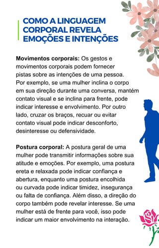 Movimentos corporais: Os gestos e
movimentos corporais podem fornecer
pistas sobre as intenções de uma pessoa.
Por exemplo, se uma mulher inclina o corpo
em sua direção durante uma conversa, mantém
contato visual e se inclina para frente, pode
indicar interesse e envolvimento. Por outro
lado, cruzar os braços, recuar ou evitar
contato visual pode indicar desconforto,
desinteresse ou defensividade.
Postura corporal: A postura geral de uma
mulher pode transmitir informações sobre sua
atitude e emoções. Por exemplo, uma postura
ereta e relaxada pode indicar confiança e
abertura, enquanto uma postura encolhida
ou curvada pode indicar timidez, insegurança
ou falta de confiança. Além disso, a direção do
corpo também pode revelar interesse. Se uma
mulher está de frente para você, isso pode
indicar um maior envolvimento na interação.
COMO A LINGUAGEM
CORPORAL REVELA
EMOÇÕES E INTENÇÕES
 