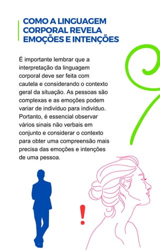 É importante lembrar que a
interpretação da linguagem
corporal deve ser feita com
cautela e considerando o contexto
geral da situação. As pessoas são
complexas e as emoções podem
variar de indivíduo para indivíduo.
Portanto, é essencial observar
vários sinais não verbais em
conjunto e considerar o contexto
para obter uma compreensão mais
precisa das emoções e intenções
de uma pessoa.
COMO A LINGUAGEM
CORPORAL REVELA
EMOÇÕES E INTENÇÕES
 